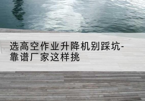 洛龙剪叉式升降机厂家-选高空作业升降机别踩坑-靠谱厂家这样挑