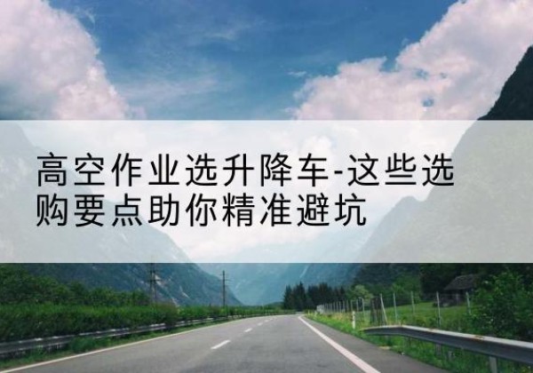洛龙升降车厂家-高空作业选升降车-这些选购要点助你*避坑