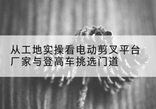 洛龙电动剪叉升降平台厂家-从工地实操看电动剪叉平台厂家与登高车挑选门道